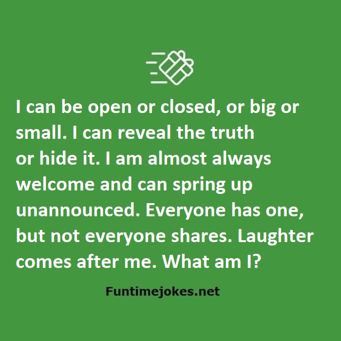 I can be open or closed, or big or small. I can reveal the truth or hide it. I am almost always welcome and can spring up unannounced. Everyone has one, but not everyone shares. Laughter comes after me. What am I